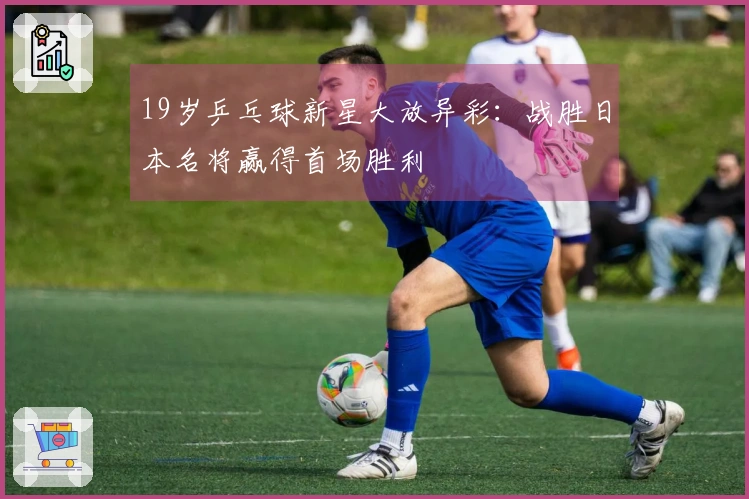 19岁乒乓球新星大放异彩：战胜日本名将赢得首场胜利