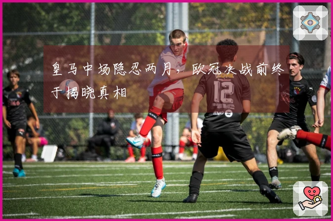 皇马中场隐忍两月，欧冠决战前终于揭晓真相