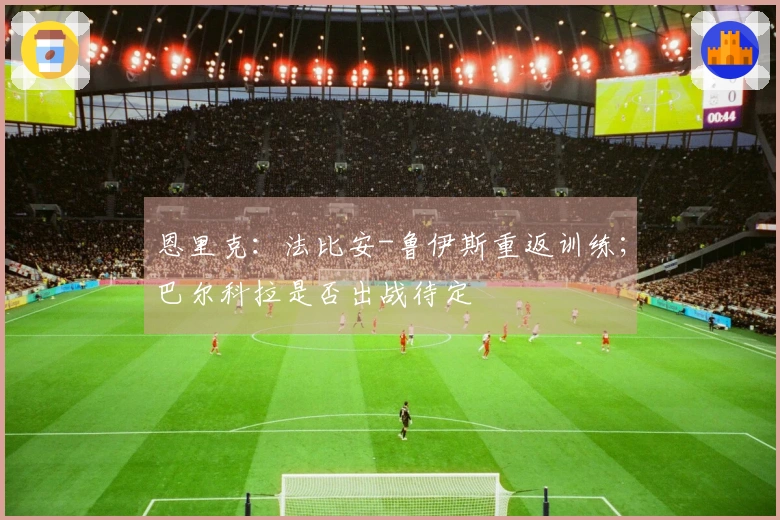 恩里克：法比安-鲁伊斯重返训练；巴尔科拉是否出战待定