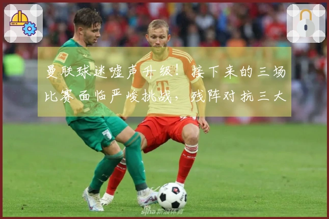 曼联球迷嘘声升级！接下来的三场比赛面临严峻挑战，残阵对抗三大强敌