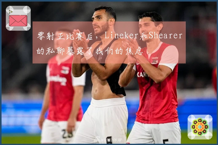 零射正比赛后，Lineker和Shearer的私聊暴露了我们的焦虑