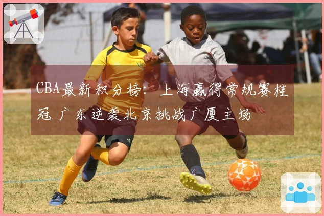 CBA最新积分榜：上海赢得常规赛桂冠 广东逆袭北京挑战广厦主场