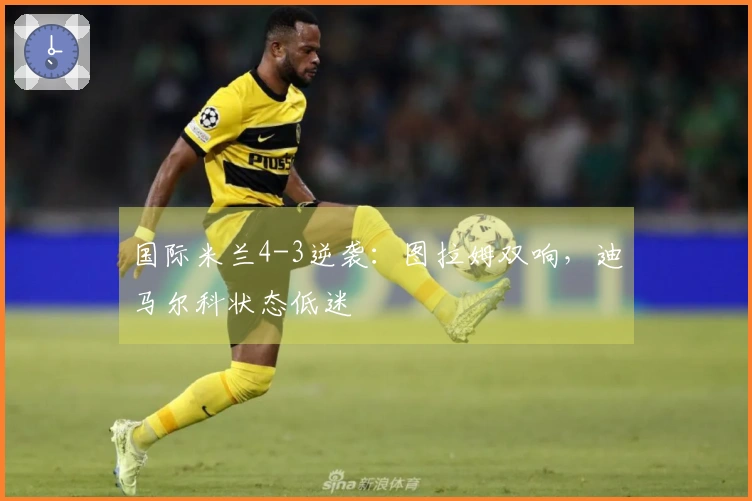 国际米兰4-3逆袭：图拉姆双响，迪马尔科状态低迷
