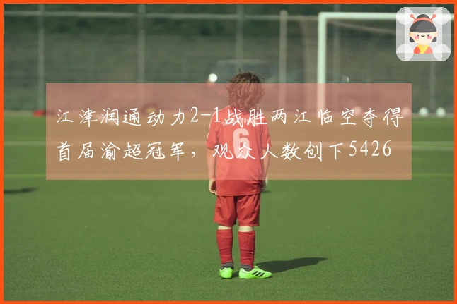 江津润通动力2-1战胜两江临空夺得首届渝超冠军，观众人数创下54260人新高