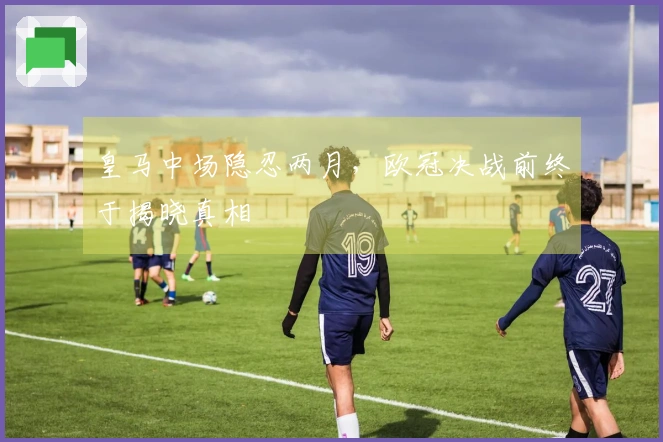 皇马中场隐忍两月，欧冠决战前终于揭晓真相