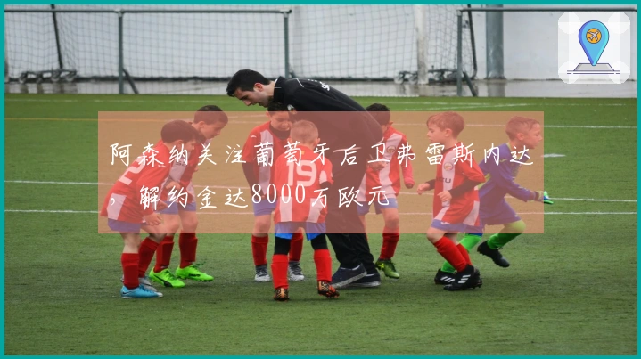 阿森纳关注葡萄牙后卫弗雷斯内达，解约金达8000万欧元