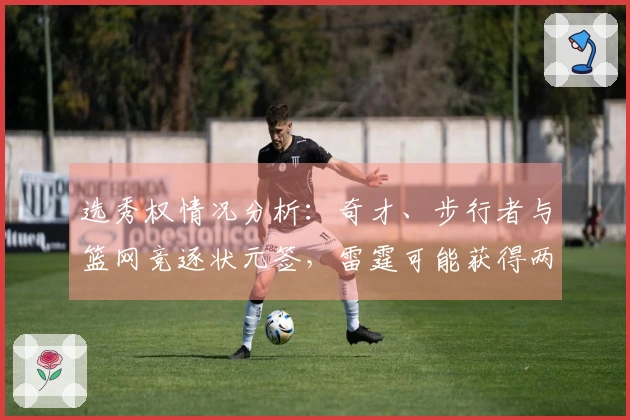 选秀权情况分析：奇才、步行者与篮网竞逐状元签，雷霆可能获得两枚乐透签