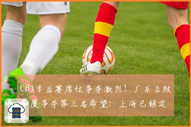 CBA季后赛席位争夺激烈！广东击败广厦争夺第三名希望：上海已锁定榜首位置