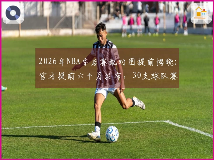 2026年NBA季后赛配对图提前揭晓：官方提前六个月发布，30支球队赛程全面公开