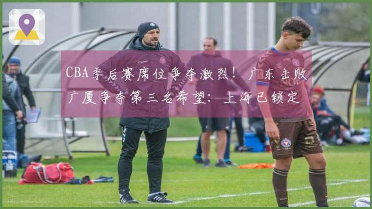 CBA季后赛席位争夺激烈！广东击败广厦争夺第三名希望：上海已锁定榜首位置