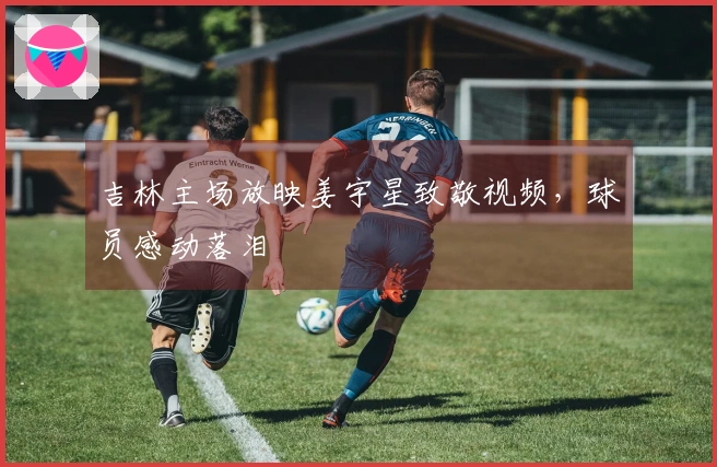 吉林主场放映姜宇星致敬视频，球员感动落泪