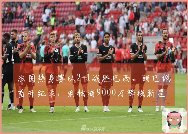 法国热身赛以2-1战胜巴西，姆巴佩首开纪录，利物浦9000万锋线新星进球助阵