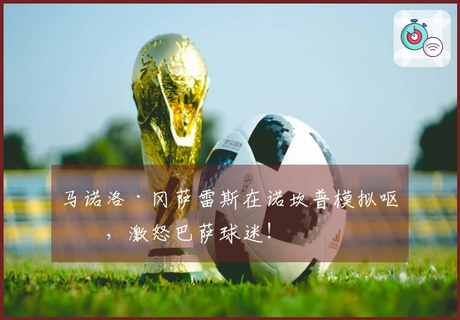 马诺洛·冈萨雷斯在诺坎普模拟呕吐，激怒巴萨球迷！