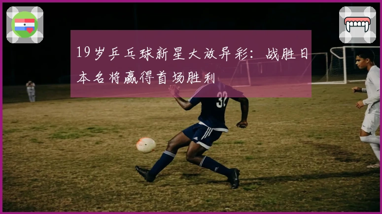 19岁乒乓球新星大放异彩：战胜日本名将赢得首场胜利