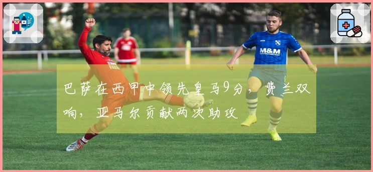 巴萨在西甲中领先皇马9分，费兰双响，亚马尔贡献两次助攻
