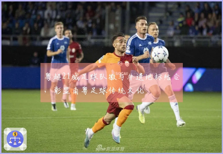 粤超21城足球队徽与非遗地标结合，彰显南粤足球传统文化