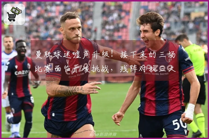 曼联球迷嘘声升级！接下来的三场比赛面临严峻挑战，残阵对抗三大强敌