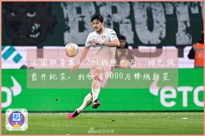 法国热身赛以2-1战胜巴西，姆巴佩首开纪录，利物浦9000万锋线新星进球助阵